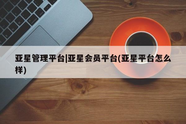 亚星管理官网 亚星管理平台亚星管理平台|亚星会员平台(亚星平台怎么样)