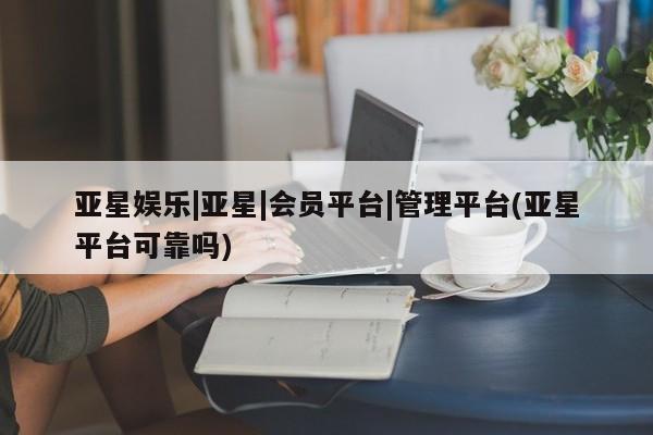 亚星管理官网 亚星管理平台亚星娱乐|亚星|会员平台|管理平台(亚星平台可靠吗)