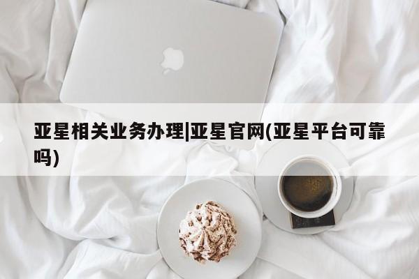 亚星管理官网 亚星管理平台亚星相关业务办理|亚星官网(亚星平台可靠吗)