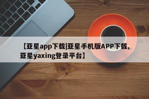 亚星管理官网 亚星管理平台【亚星app下载|亚星手机版APP下载,亚星yaxing登录平台】