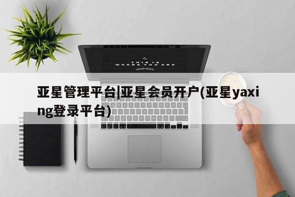 亚星管理官网 亚星管理平台亚星管理平台|亚星会员开户(亚星yaxing登录平台)