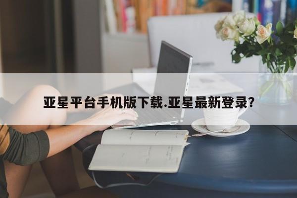 亚星管理官网 亚星管理平台亚星平台手机版下载.亚星最新登录？
