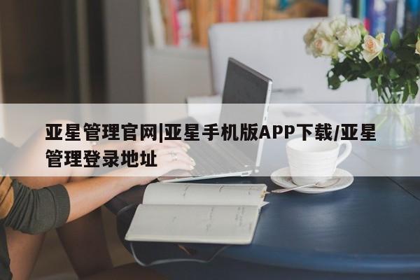 亚星管理官网 亚星管理平台亚星管理官网|亚星手机版APP下载/亚星管理登录地址
