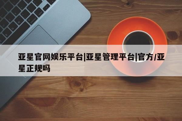 亚星管理官网 亚星管理平台亚星官网娱乐平台|亚星管理平台|官方/亚星正规吗