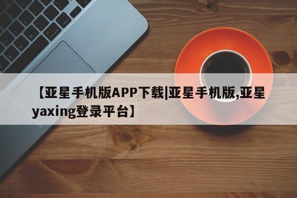 亚星管理官网 亚星管理平台【亚星手机版APP下载|亚星手机版,亚星yaxing登录平台】