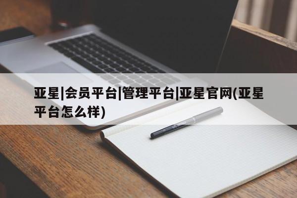 亚星管理官网 亚星管理平台亚星|会员平台|管理平台|亚星官网(亚星平台怎么样)