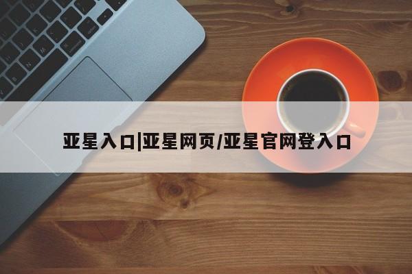 亚星管理官网 亚星管理平台亚星入口|亚星网页/亚星官网登入口