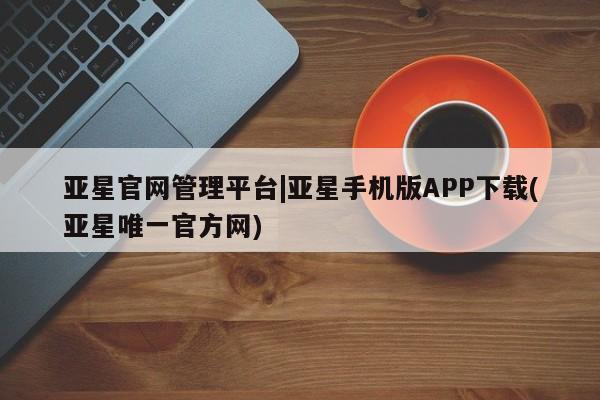 亚星管理官网 亚星管理平台亚星官网管理平台|亚星手机版APP下载(亚星唯一官方网)