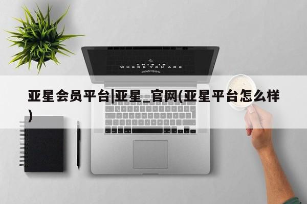 亚星管理官网 亚星管理平台亚星会员平台|亚星_官网(亚星平台怎么样)