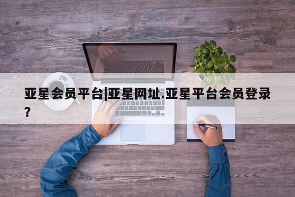 亚星管理官网 亚星管理平台亚星会员平台|亚星网址.亚星平台会员登录？