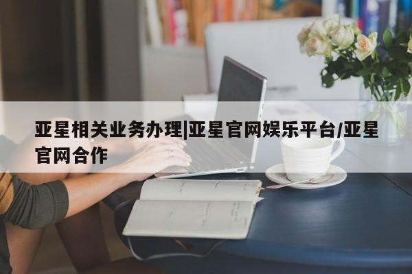 亚星管理官网 亚星管理平台亚星相关业务办理|亚星官网娱乐平台/亚星官网合作