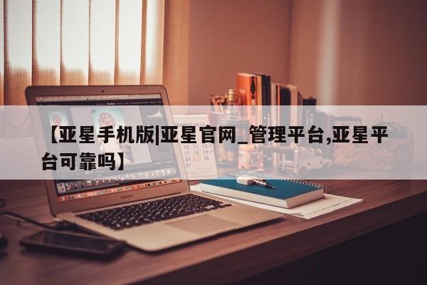 亚星管理官网 亚星管理平台【亚星手机版|亚星官网_管理平台,亚星平台可靠吗】
