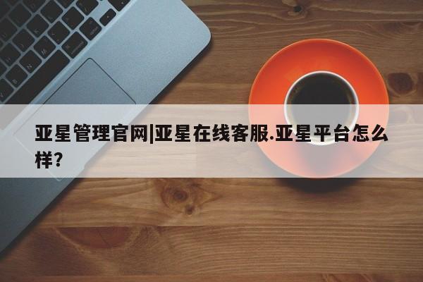 亚星管理官网 亚星管理平台亚星管理官网|亚星在线客服.亚星平台怎么样？