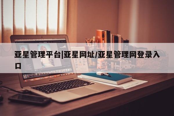 亚星管理官网 亚星管理平台亚星管理平台|亚星网址/亚星管理网登录入口