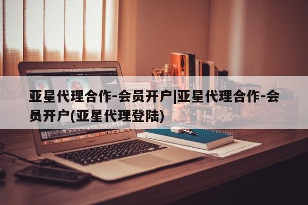 亚星管理官网 亚星管理平台亚星代理合作-会员开户|亚星代理合作-会员开户(亚星代理登陆)