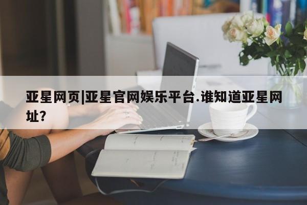 亚星管理官网 亚星管理平台亚星网页|亚星官网娱乐平台.谁知道亚星网址？