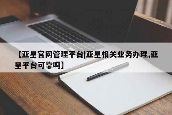 亚星管理官网 亚星管理平台【亚星官网管理平台|亚星相关业务办理,亚星平台可靠吗】