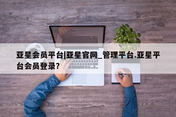 亚星管理官网 亚星管理平台亚星会员平台|亚星官网_管理平台.亚星平台会员登录？
