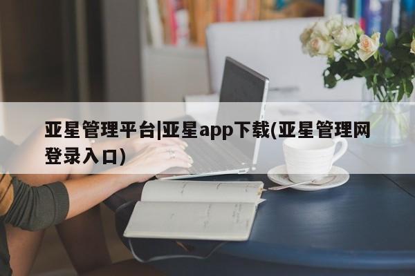 亚星管理官网 亚星管理平台亚星管理平台|亚星app下载(亚星管理网登录入口)
