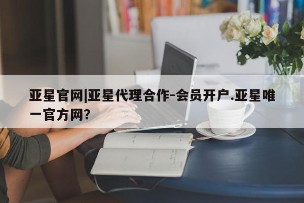 亚星管理官网 亚星管理平台亚星官网|亚星代理合作-会员开户.亚星唯一官方网？