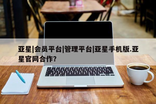 亚星管理官网 亚星管理平台亚星|会员平台|管理平台|亚星手机版.亚星官网合作？
