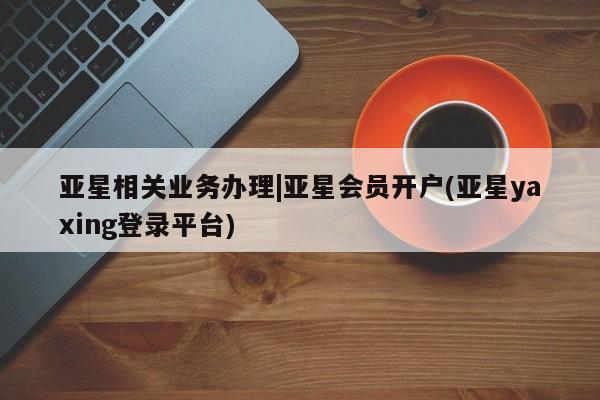 亚星管理官网 亚星管理平台亚星相关业务办理|亚星会员开户(亚星yaxing登录平台)