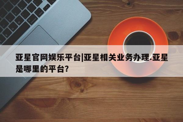 亚星管理官网 亚星管理平台亚星官网娱乐平台|亚星相关业务办理.亚星是哪里的平台？