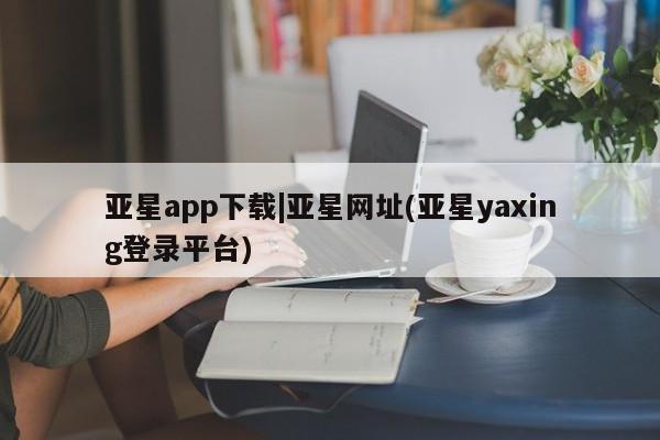 亚星管理官网 亚星管理平台亚星app下载|亚星网址(亚星yaxing登录平台)