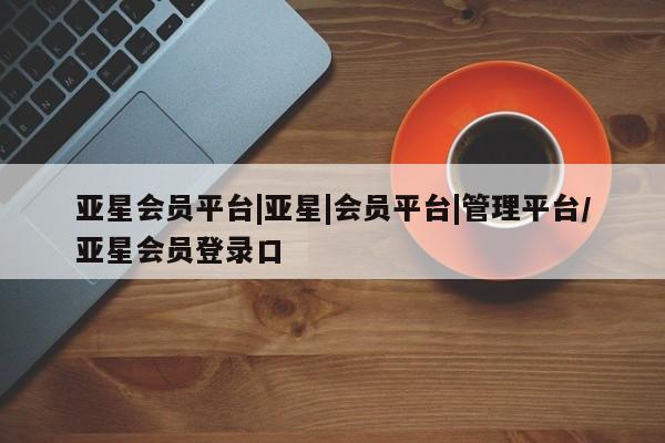 亚星管理官网 亚星管理平台亚星会员平台|亚星|会员平台|管理平台/亚星会员登录口