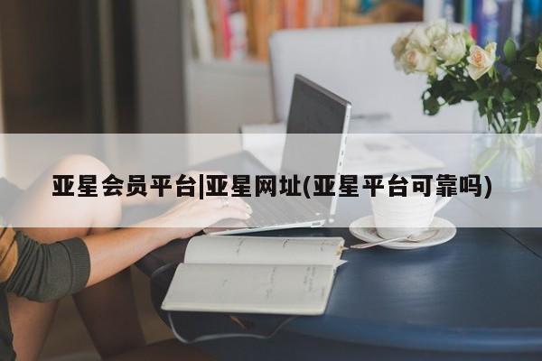 亚星管理官网 亚星管理平台亚星会员平台|亚星网址(亚星平台可靠吗)