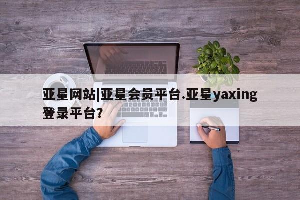 亚星管理官网 亚星管理平台亚星网站|亚星会员平台.亚星yaxing登录平台？
