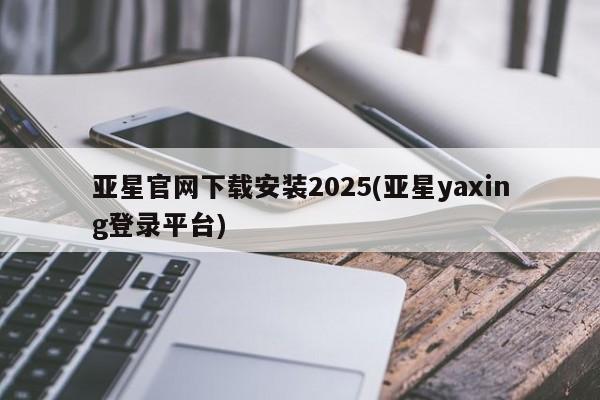 亚星管理官网 亚星管理平台亚星官网下载安装2025(亚星yaxing登录平台)