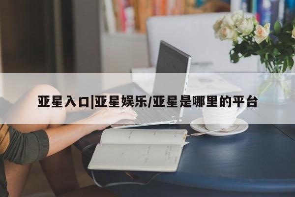 亚星管理官网 亚星管理平台亚星入口|亚星娱乐/亚星是哪里的平台