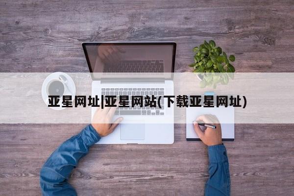 亚星管理官网 亚星管理平台亚星网址|亚星网站(下载亚星网址)
