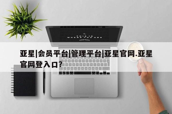 亚星管理官网 亚星管理平台亚星|会员平台|管理平台|亚星官网.亚星官网登入口？