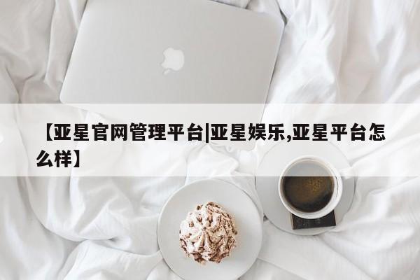 亚星管理官网 亚星管理平台【亚星官网管理平台|亚星娱乐,亚星平台怎么样】