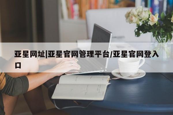 亚星管理官网 亚星管理平台亚星网址|亚星官网管理平台/亚星官网登入口