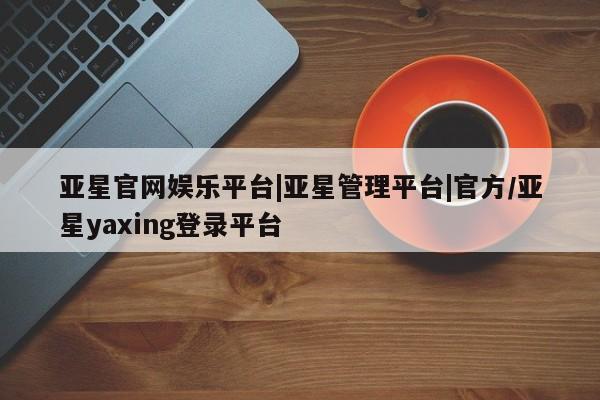 亚星管理官网 亚星管理平台亚星官网娱乐平台|亚星管理平台|官方/亚星yaxing登录平台