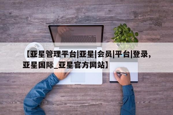 亚星管理官网 亚星管理平台【亚星管理平台|亚星|会员|平台|登录,亚星国际_亚星官方网站】