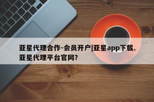 亚星管理官网 亚星管理平台亚星代理合作-会员开户|亚星app下载.亚星代理平台官网？