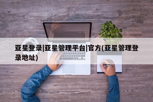 亚星管理官网 亚星管理平台亚星登录|亚星管理平台|官方(亚星管理登录地址)