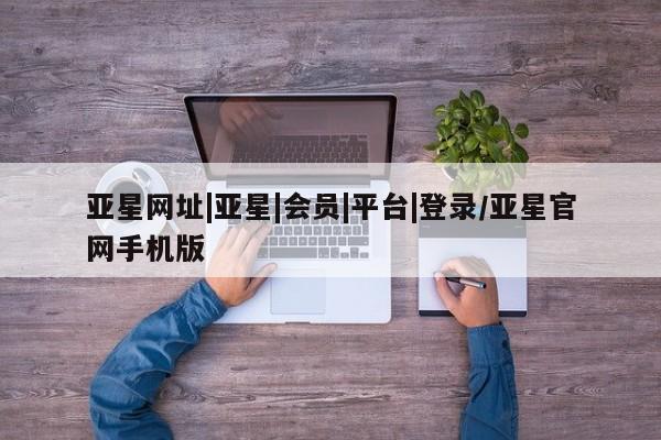 亚星管理官网 亚星管理平台亚星网址|亚星|会员|平台|登录/亚星官网手机版